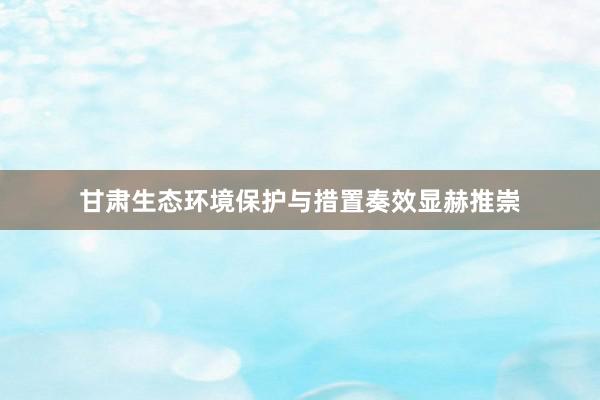 甘肃生态环境保护与措置奏效显赫推崇