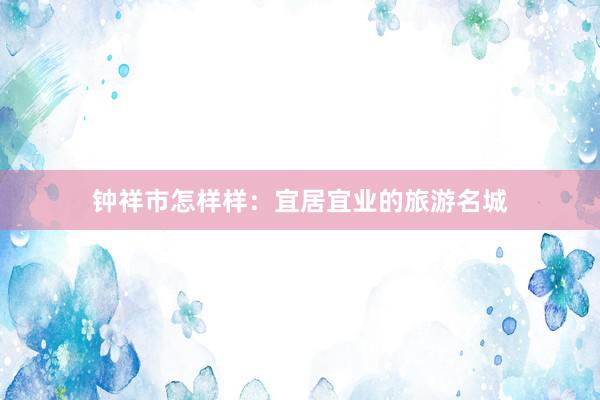 钟祥市怎样样：宜居宜业的旅游名城