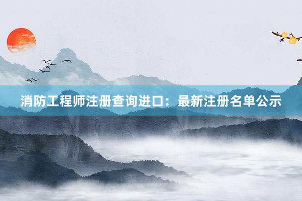 消防工程师注册查询进口：最新注册名单公示