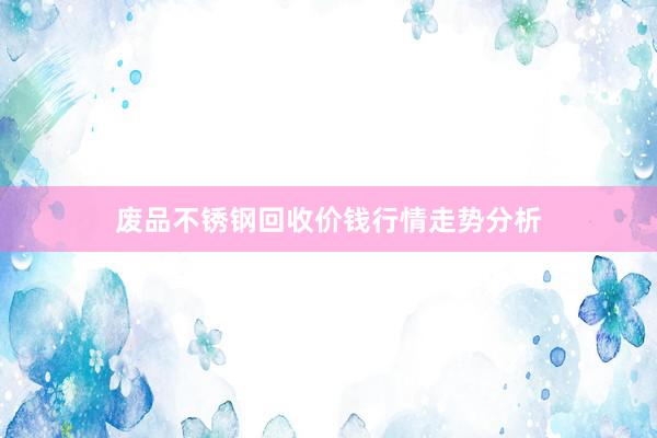 废品不锈钢回收价钱行情走势分析