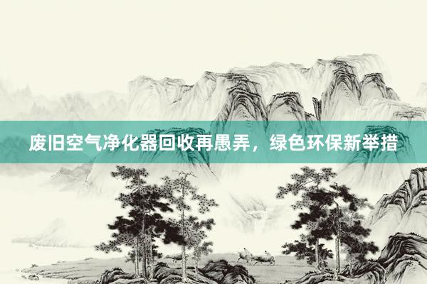 废旧空气净化器回收再愚弄，绿色环保新举措
