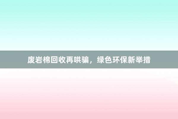 废岩棉回收再哄骗，绿色环保新举措